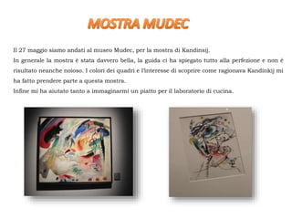 Il 27 maggio siamo andati al museo Mudec, per la mostra di Kandinsij.
In generale la mostra è stata davvero bella, la guida ci ha spiegato tutto alla perfezione e non è
risultato neanche noioso. I colori dei quadri e l’interesse di scoprire come ragionava Kandinkij mi
ha fatto prendere parte a questa mostra.
Infine mi ha aiutato tanto a immaginarmi un piatto per il laboratorio di cucina.
 