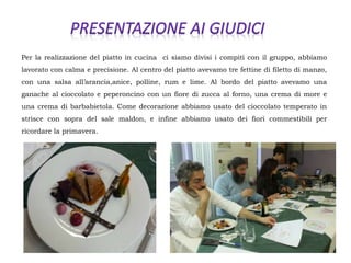 Per la realizzazione del piatto in cucina ci siamo divisi i compiti con il gruppo, abbiamo
lavorato con calma e precisione. Al centro del piatto avevamo tre fettine di filetto di manzo,
con una salsa all’arancia,anice, polline, rum e lime. Al bordo del piatto avevamo una
ganache al cioccolato e peperoncino con un fiore di zucca al forno, una crema di more e
una crema di barbabietola. Come decorazione abbiamo usato del cioccolato temperato in
strisce con sopra del sale maldon, e infine abbiamo usato dei fiori commestibili per
ricordare la primavera.
 