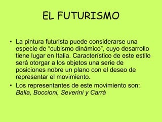 EL FUTURISMO La pintura futurista puede considerarse una especie de “cubismo dinámico”, cuyo desarrollo tiene lugar en Italia. Característico de este estilo será otorgar a los objetos una serie de posiciones nobre un plano con el deseo de representar el movimiento.  Los representantes de este movimiento son:  Balla, Boccioni, Severini y Carrá 