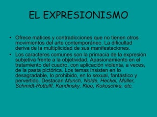 EL EXPRESIONISMO Ofrece matices y contradicciones que no tienen otros movimientos del arte contemporáneo. La dificultad deriva de la multiplicidad de sus manifestaciones. Los caracteres comunes son la primacía de la expresión subjetiva frente a la objetividad. Apasionamiento en el tratamiento del cuadro, con aplicación violenta, a veces, de la pasta pictórica. Los temas insisten en lo desagradable, lo prohibido, en lo sexual, fantástico y pervertido. Destacan  Munch, Nolde, Heckel, Müller, Schmidt-Rottulff, Kandinsky, Klee, Kokoschka, etc. 