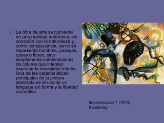 La obra de arte se convierte en una realidad autónoma, sin conexión con la naturaleza y, como consecuencia, ya no se representa hombres, paisajes, casas o flores, sino simplemente combinaciones de colores que intentan expresar la necesidad interior. Una de las características principales de la pintura abstracta es el uso de un lenguaje sin forma y la libertad cromática. Improvisación 7 (1910) Kandinsky 