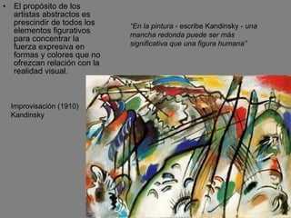 El propósito de los artistas abstractos es prescindir de todos los elementos figurativos para concentrar la fuerza expresiva en formas y colores que no ofrezcan relación con la realidad visual.  Improvisación (1910) Kandinsky “ En la pintura  - escribe Kandinsky -  una mancha redonda puede ser más significativa que una figura humana”   