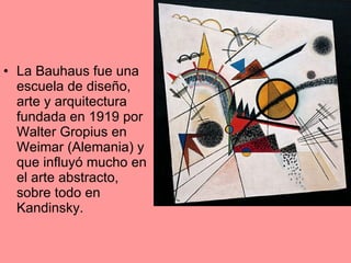 La Bauhaus fue una escuela de diseño, arte y arquitectura fundada en 1919 por Walter Gropius en Weimar (Alemania) y que influyó mucho en el arte abstracto, sobre todo en Kandinsky. 