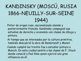 KANDINSKY (MOSCÚ, RUSIA 1866-NEUILLY-SUR-SEINE 1944) Pintor de origen ruso, nacionalizado alemán y posteriormente francés. Kandinsky compaginó sus estudios de derecho y economía con clases de dibujo y pintura. Al tiempo que se interesaba por la cultura primitiva, también descubrió la obra de Rembrandt y Monet. Cuando cumplió los treinta fue a estudiar pintura a Munich. En esta ciudad asistió a las clases de F. Stuck donde conoció a Paul Klee quien ejerció una gran influencia en él. 