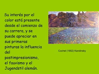 Su interés por el color está presente desde el comienzo de su carrera, y se puede apreciar en sus primeras pinturas la influencia del postimpresionismo, el fauvismo y el Jugendstil alemán.   Cochel (1902) Kandinsky 