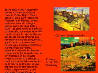 Entre 1902 y 1907 Kandinsky realizó diferentes viajes a Francia, Países Bajos, Túnez, Italia y Rusia, para instalarse finalmente en Murnau, donde pintó una serie de paisajes alpinos entre los años 1908 y 1910. Tal como narra él mismo en su biografía, por entonces se dio cuenta de que la representación del objeto en sus pinturas era secundaria e incluso perjudicial y que la belleza de sus obras residía en la riqueza cromática y la simplificación formal. Kandinsky refundió la libertad cromática de los fauvistas con la exteriorización del impulso vivencial del artista propuesto por los expresionistas alemanes de la órbita de Dresde, en una especie de síntesis teñida de lirismo, espiritualidad y una profunda fascinación por la naturaleza y sus formas.   Old town (1902) Kandinsky El jinete azul (1903) Kandinsky 