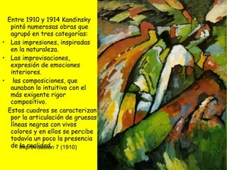 Entre 1910 y 1914 Kandinsky pintó numerosas obras que agrupó en tres categorías:  Las impresiones, inspiradas en la naturaleza. Las improvisaciones, expresión de emociones interiores. las composiciones, que aunaban lo intuitivo con el más exigente rigor compositivo.  Estos cuadros se caracterizan por la articulación de gruesas líneas negras con vivos colores y en ellos se percibe todavía un poco la presencia de la realidad.  Improvisación 7 (1910) 