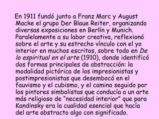 En 1911 fundó junto a Franz Marc y August Macke el grupo Der Blaue Reiter, organizando diversas exposiciones en Berlín y Munich. Paralelamente a su labor creativa, reflexionó sobre el arte y su estrecho vínculo con el yo interior en muchos escritos, sobre todo en  De lo espiritual en el arte  (1910), donde identificó dos formas principales de abstracción: la modalidad pictórica de los impresionistas y postimpresionistas que desembocó en el fauvismo y el cubismo, y el camino seguido por los pintores simbolistas que conducía a un arte más religioso de “necesidad interior” que para Kandinsky era la cualidad esencial que hacía del arte abstracto algo con significado. 