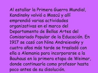 Al estallar la Primera Guerra Mundial, Kandinsky volvió a Moscú y allí emprendió varias actividades organizativas en el marco del Departamento de Bellas Artes del Comisariado Popular de la Educación. En 1917 se casó con Nina Andreievsky y cuatro años más tarde se trasladó con ella a Alemania para incorporarse a la Bauhaus en la primera etapa de Weimar, donde continuaría como profesor hasta poco antes de su disolución.  