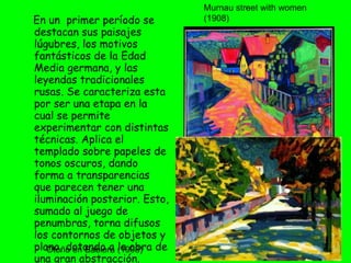 En un  primer período se destacan sus paisajes lúgubres, los motivos fantásticos de la Edad Media germana, y las leyendas tradicionales rusas. Se caracteriza esta por ser una etapa en la cual se permite experimentar con distintas técnicas. Aplica el templado sobre papeles de tonos oscuros, dando forma a transparencias que parecen tener una iluminación posterior. Esto, sumado al juego de penumbras, torna difusos los contornos de objetos y plano, dotando a la obra de una gran abstracción. Murnau street with women (1908) Otoño en Babiera (1908) 