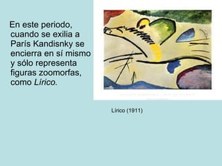 En este periodo, cuando se exilia a París Kandisnky se encierra en sí mismo y sólo representa figuras zoomorfas, como  Lírico. Lírico (1911) 