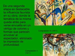 De una segunda etapa es destacable la influencia fauvista en su obra, donde la temática de la misma queda atrás para verse envuelta en un vértigo de colores y formas que parecen envolver al espectador, eliminado la impresión de profundidad.  Composición IV (1911) Composición V (1911) 