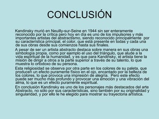 CONCLUSIÓN Kandinsky murió en Neuilly-sur-Seine en 1944 sin ser enteramente reconocido por la crítica pero hoy en día es uno de los impulsores y más importantes artistas del abstractismo, siendo reconocido principalmente  por su característica principal, el color, que está presente en todas y cada una de sus obras desde sus comienzos hasta sus finales. A pesar de ser un artista abstracto destaca sobre manera en sus obras una simbología propia, como por ejemplo el uso del triángulo, que alude a la vida espiritual de la humanidad, y es que para Kandinsky, el artista tiene la misión de dirigir a otros a la parte superior a través de su talento, lo que muestra lo ortodoxo de su persona. Esta religiosidad se observa por otra parte en los colores de su paleta, que producen un efecto puramente físico en el ojo, encantado por la belleza de los colores, lo que provoca una impresión de alegría.  Pero este efecto puede ser mucho más profundo y provocar una emoción y una vibración del alma ,  lo que es un efecto puramente espiritual. En conclusión Kandinsky es uno de los personajes más destacados del arte Abstracto, no sólo por sus características, sino también por su originalidad y singularidad, y por ello le he elegido para mostrar su trayectoria artística. 