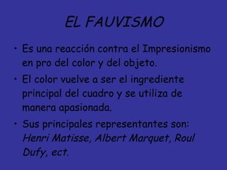 EL FAUVISMO Es una reacción contra el Impresionismo en pro del color y del objeto. El color vuelve a ser el ingrediente principal del cuadro y se utiliza de manera apasionada.  Sus principales representantes son:  Henri Matisse, Albert Marquet, Roul Dufy, ect. 