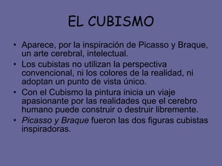 EL CUBISMO Aparece, por la inspiración de Picasso y Braque, un arte cerebral, intelectual. Los cubistas no utilizan la perspectiva convencional, ni los colores de la realidad, ni adoptan un punto de vista único. Con el Cubismo la pintura inicia un viaje apasionante por las realidades que el cerebro humano puede construir o destruir libremente.  Picasso y Braque  fueron las dos figuras cubistas inspiradoras. 