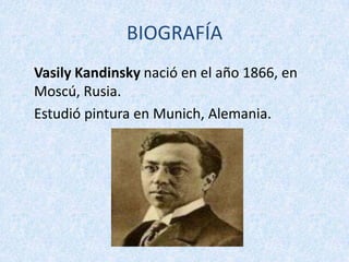 BIOGRAFÍA
Vasily Kandinsky nació en el año 1866, en
Moscú, Rusia.
Estudió pintura en Munich, Alemania.