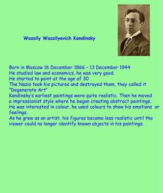 Wassily Wassilyevich Kandinsky  Born in Moscow 16 December 1866 – 13 December 1944 He studied law and economics, he was very good. He started to paint at the age of 30 The Nazis took his pictures and destroyed them, they called it &quot;Degenerate Art&quot; Kandinsky’s earliest paintings were quite realistic. Then he moved  a impressionist style where he began creating abstract paintings. He was interested in colour, he used colours to show his emotions  or feelings. As he grew as an artist, his figures became less realistic until the viewer could no longer identify known objects in his paintings. 
