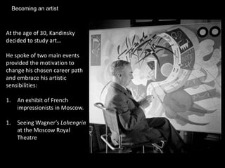 Becoming an artist



At the age of 30, Kandinsky
decided to study art…

He spoke of two main events
provided the motivation to
change his chosen career path
and embrace his artistic
sensibilities:

1.     An exhibit of French
       impressionists in Moscow.

1.     Seeing Wagner’s Lohengrin
       at the Moscow Royal
       Theatre
 