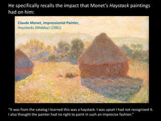 He specifically recalls the impact that Monet’s Haystack paintings
had on him:
     Claude Monet, Impressionist Painter,
     Haystacks (Midday) (1981)




“It was from the catalog I learned this was a haystack. I was upset I had not recognized it.
I also thought the painter had no right to paint in such an imprecise fashion.”
 