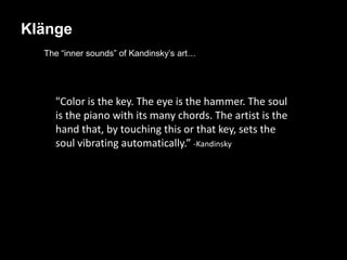 Klänge
  The “inner sounds” of Kandinsky’s art…




    "Color is the key. The eye is the hammer. The soul
    is the piano with its many chords. The artist is the
    hand that, by touching this or that key, sets the
    soul vibrating automatically.” -Kandinsky
 