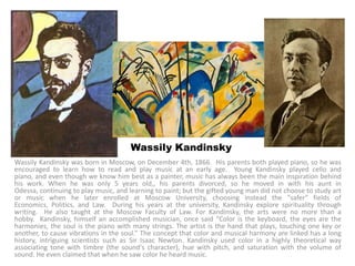 Wassily Kandinsky
Wassily Kandinsky was born in Moscow, on December 4th, 1866. His parents both played piano, so he was
encouraged to learn how to read and play music at an early age. Young Kandinsky played cello and
piano, and even though we know him best as a painter, music has always been the main inspiration behind
his work. When he was only 5 years old,, his parents divorced, so he moved in with his aunt in
Odessa, continuing to play music, and learning to paint; but the gifted young man did not choose to study art
or music when he later enrolled at Moscow University, choosing instead the "safer" fields of
Economics, Politics, and Law. During his years at the university, Kandinsky explore spirituality through
writing. He also taught at the Moscow Faculty of Law. For Kandinsky, the arts were no more than a
hobby. Kandinsky, himself an accomplished musician, once said “Color is the keyboard, the eyes are the
harmonies, the soul is the piano with many strings. The artist is the hand that plays, touching one key or
another, to cause vibrations in the soul.” The concept that color and musical harmony are linked has a long
history, intriguing scientists such as Sir Isaac Newton. Kandinsky used color in a highly theoretical way
associating tone with timbre (the sound's character), hue with pitch, and saturation with the volume of
sound. He even claimed that when he saw color he heard music.
 