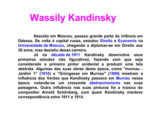 Wassily Kandinsky
         Nascido em Moscou, passou grande parte da infância em
Odessa. De volta à capital russa, estudou Direito e Economia na
Universidade de Moscou, chegando a diplomar-se em Direito aos
30 anos, mas desistiu dessa carreira.
         Já na década de 1911 Kandinsky desenvolve seus
primeiros estudos não figurativos, fazendo com que seja
considerado o primeiro pintor ocidental a produzir uma tela
abstrata. Algumas das suas obras desta época, como "murnau -
Jardim 1" (1910) e "Grüngasse em Murnau" (1909) mostram a
influência dos Verões que Kandinsky passava em Murnau nessa
época, notando-se um crescente abstraccionismo nas suas
paisagens. Outra influência nas suas pinturas foi a música do
compositor Arnold Schönberg, com quem Kandinsky manteve
correspondência entre 1911 e 1914.
 