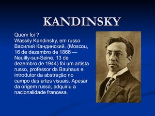 KANDINSKY Quem foi ? Wassily Kandinsky, em russo Василий Кандинский, (Moscou, 16 de dezembro de 1866 — Neuilly-sur-Seine, 13 de dezembro de 1944) foi um artista russo, professor da Bauhaus e introdutor da abstração no campo das artes visuais. Apesar da origem russa, adquiriu a nacionalidade francesa. 