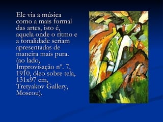 Ele via a música como a mais formal das artes, isto é, aquela onde o ritmo e a tonalidade seriam apresentadas de maneira mais pura. (ao lado, Improvisação nº. 7, 1910, óleo sobre tela, 131x97 cm, Tretyakov Gallery, Moscou).                             