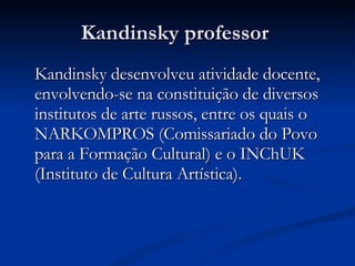 Kandinsky professor  Kandinsky desenvolveu atividade docente, envolvendo-se na constituição de diversos institutos de arte russos, entre os quais o NARKOMPROS (Comissariado do Povo para a Formação Cultural) e o INChUK (Instituto de Cultura Artística).  