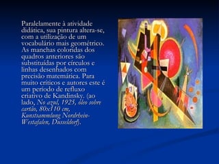 Paralelamente à atividade didática, sua pintura altera-se, com a utilização de um vocabulário mais geométrico. As manchas coloridas dos quadros anteriores são substituídas por círculos e linhas desenhados com precisão matemática. Para muito críticos e autores este é um período de refluxo criativo de Kandinsky. (ao lado,  No azul, 1925, óleo sobre cartão, 80x110 cm, Kunstsammlung Nordrhein-Westafalen, Dusseldorf ).  