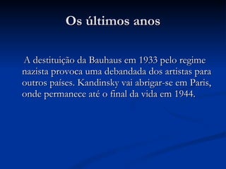 Os últimos anos A destituição da Bauhaus em 1933 pelo regime nazista provoca uma debandada dos artistas para outros países. Kandinsky vai abrigar-se em Paris, onde permanece até o final da vida em 1944. 