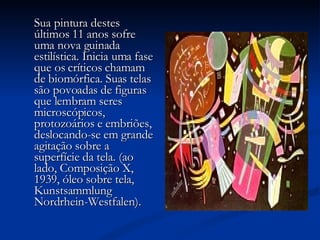 Sua pintura destes últimos 11 anos sofre uma nova guinada estilística. Inicia uma fase que os críticos chamam de biomórfica. Suas telas são povoadas de figuras que lembram seres microscópicos, protozoários e embriões, deslocando-se em grande agitação sobre a superfície da tela. (ao lado, Composição X, 1939, óleo sobre tela, Kunstsammlung Nordrhein-Westfalen).       