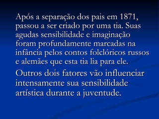 Após a separação dos pais em 1871, passou a ser criado por uma tia. Suas agudas sensibilidade e imaginação foram profundamente marcadas na infância pelos contos folclóricos russos e alemães que esta tia lia para ele.   Outros dois fatores vão influenciar intensamente sua sensibilidade artística durante a juventude. 