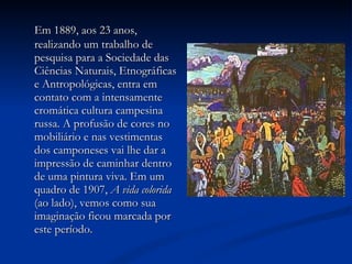 Em 1889, aos 23 anos, realizando um trabalho de pesquisa para a Sociedade das Ciências Naturais, Etnográficas e Antropológicas, entra em contato com a intensamente cromática cultura campesina russa. A profusão de cores no mobiliário e nas vestimentas dos camponeses vai lhe dar a impressão de caminhar dentro de uma pintura viva. Em um quadro de 1907,  A vida colorida  (ao lado), vemos como sua imaginação ficou marcada por este período.  