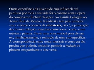 Outra experiência da juventude cuja influência vai perdurar por toda a sua vida foi o contato com a ópera do compositor Richard Wagner. Ao assistir  Lohengrin  no Teatro Real de Moscou, Kandinsky tem pela primeira vez a vivência concreta da  sinestesia , isto é, a percepção das íntimas relações sensoriais entre sons e cores, entre música e pintura. Ouvir uma nota musical para ele era ter, simultaneamente, a sensação de uma cor específica. A correspondência entre notas musicais e cores era tão precisa que poderia, inclusive, permitir a  tradução  de pinturas em partituras e vice-versa.  