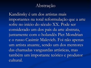 Abstração Kandinsky é um dos artistas mais importantes na total reformulação que a arte sofre no início do século XX. Pode ser considerado um dos pais da arte abstrata, juntamente com o holandês Piet Mondrian e o russo Casimir Malevich. Foi não apenas um artista atuante, sendo um dos mentores das chamadas vanguardas artísticas, mas também um importante teórico e produtor cultural.  