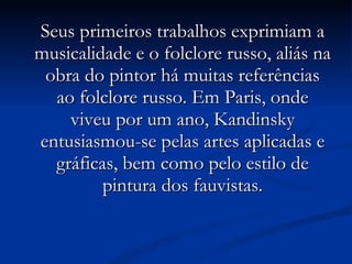 Seus primeiros trabalhos exprimiam a musicalidade e o folclore russo, aliás na obra do pintor há muitas referências ao folclore russo. Em Paris, onde viveu por um ano, Kandinsky entusiasmou-se pelas artes aplicadas e gráficas, bem como pelo estilo de pintura dos fauvistas. 