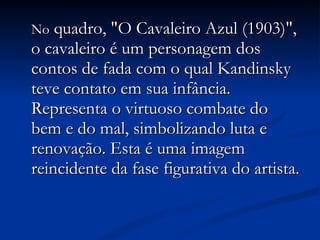 No  quadro, "O Cavaleiro Azul (1903)", o cavaleiro é um personagem dos contos de fada com o qual Kandinsky teve contato em sua infância. Representa o virtuoso combate do bem e do mal, simbolizando luta e renovação. Esta é uma imagem reincidente da fase figurativa do artista. 