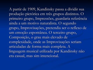 A partir de 1909, Kandinsky passa a dividir sua produção pictórica em três grupos distintos. O primeiro grupo, Impressões, guardaria referência ainda a um motivo naturalista. O segundo grupo, Improvisações, pretendia ser o reflexo de um emoção espontânea. O terceiro grupo, Composição, o grau mais elevado de complexidade, onde as Improvisações seriam articuladas de forma mais completa. A linguagem musical utilizada por Kandinsky não era casual, mas sim intencional.  