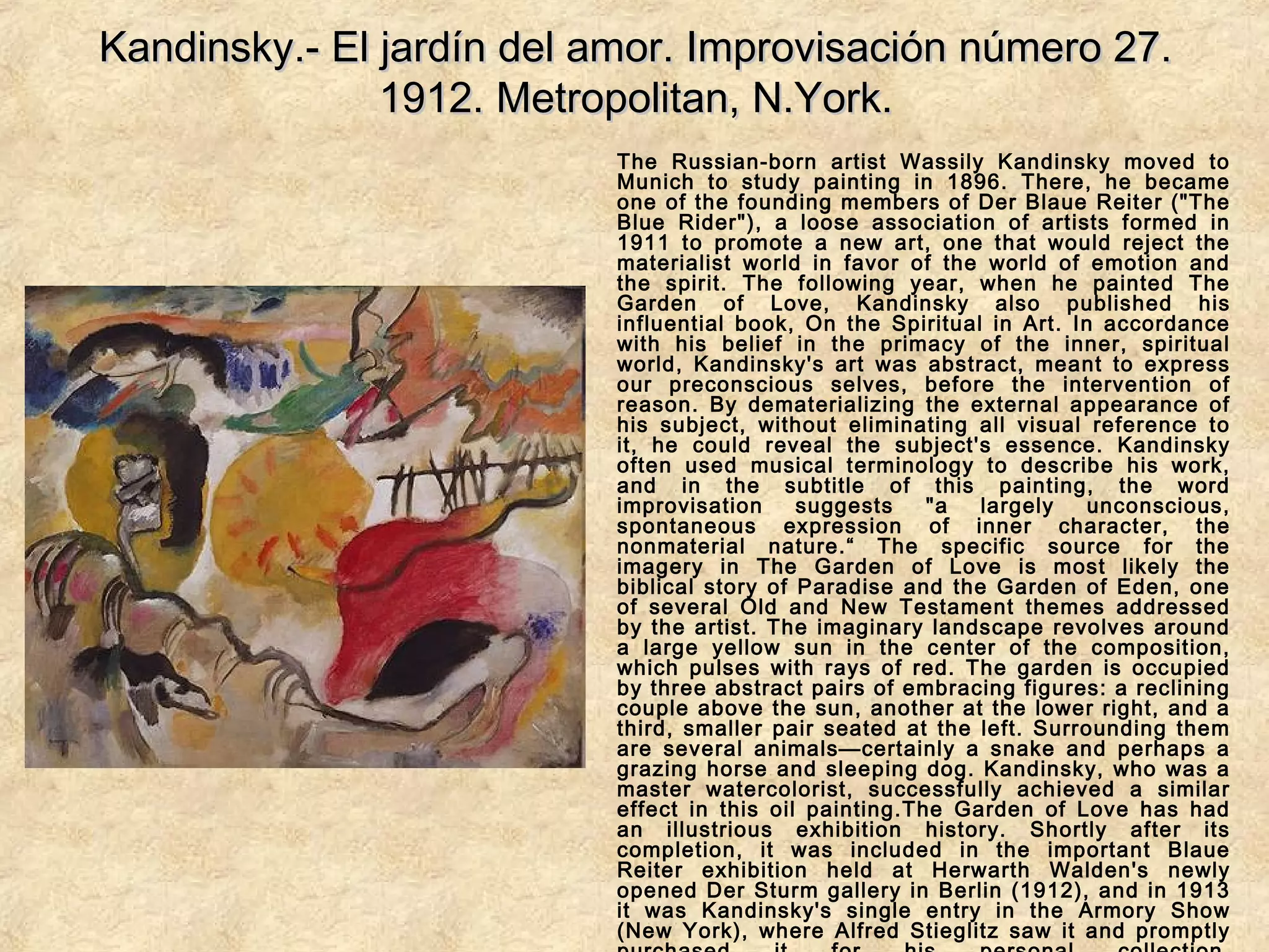 Kandinsky.- El jardín del amor. Improvisación número 27.Kandinsky.- El jardín del amor. Improvisación número 27.
1912. Metropolitan, N.York.1912. Metropolitan, N.York.
The Russian-born artist Wassily Kandinsky moved to
Munich to study painting in 1896. There, he became
one of the founding members of Der Blaue Reiter ("The
Blue Rider"), a loose association of artists formed in
1911 to promote a new art, one that would reject the
materialist world in favor of the world of emotion and
the spirit. The following year, when he painted The
Garden of Love, Kandinsky also published his
influential book, On the Spiritual in Art. In accordance
with his belief in the primacy of the inner, spiritual
world, Kandinsky's art was abstract, meant to express
our preconscious selves, before the intervention of
reason. By dematerializing the external appearance of
his subject, without eliminating all visual reference to
it, he could reveal the subject's essence. Kandinsky
often used musical terminology to describe his work,
and in the subtitle of this painting, the word
improvisation suggests "a largely unconscious,
spontaneous expression of inner character, the
nonmaterial nature.“ The specific source for the
imagery in The Garden of Love is most likely the
biblical story of Paradise and the Garden of Eden, one
of several Old and New Testament themes addressed
by the artist. The imaginary landscape revolves around
a large yellow sun in the center of the composition,
which pulses with rays of red. The garden is occupied
by three abstract pairs of embracing figures: a reclining
couple above the sun, another at the lower right, and a
third, smaller pair seated at the left. Surrounding them
are several animals—certainly a snake and perhaps a
grazing horse and sleeping dog. Kandinsky, who was a
master watercolorist, successfully achieved a similar
effect in this oil painting.The Garden of Love has had
an illustrious exhibition history. Shortly after its
completion, it was included in the important Blaue
Reiter exhibition held at Herwarth Walden's newly
opened Der Sturm gallery in Berlin (1912), and in 1913
it was Kandinsky's single entry in the Armory Show
(New York), where Alfred Stieglitz saw it and promptly
 