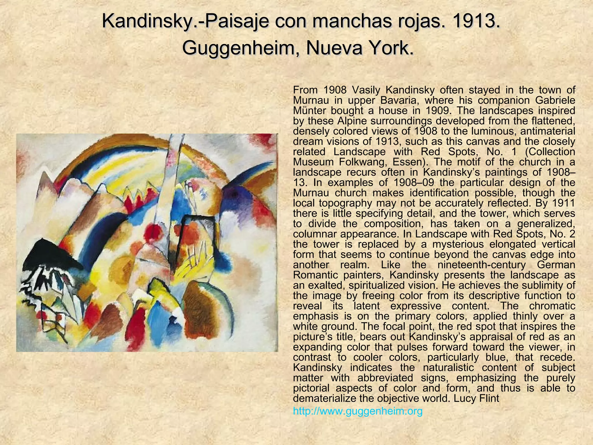 Kandinsky.-Paisaje con manchas rojas. 1913.Kandinsky.-Paisaje con manchas rojas. 1913.
Guggenheim, Nueva York.Guggenheim, Nueva York.
From 1908 Vasily Kandinsky often stayed in the town of
Murnau in upper Bavaria, where his companion Gabriele
Münter bought a house in 1909. The landscapes inspired
by these Alpine surroundings developed from the flattened,
densely colored views of 1908 to the luminous, antimaterial
dream visions of 1913, such as this canvas and the closely
related Landscape with Red Spots, No. 1 (Collection
Museum Folkwang, Essen). The motif of the church in a
landscape recurs often in Kandinsky’s paintings of 1908–
13. In examples of 1908–09 the particular design of the
Murnau church makes identification possible, though the
local topography may not be accurately reflected. By 1911
there is little specifying detail, and the tower, which serves
to divide the composition, has taken on a generalized,
columnar appearance. In Landscape with Red Spots, No. 2
the tower is replaced by a mysterious elongated vertical
form that seems to continue beyond the canvas edge into
another realm. Like the nineteenth-century German
Romantic painters, Kandinsky presents the landscape as
an exalted, spiritualized vision. He achieves the sublimity of
the image by freeing color from its descriptive function to
reveal its latent expressive content. The chromatic
emphasis is on the primary colors, applied thinly over a
white ground. The focal point, the red spot that inspires the
picture’s title, bears out Kandinsky’s appraisal of red as an
expanding color that pulses forward toward the viewer, in
contrast to cooler colors, particularly blue, that recede.
Kandinsky indicates the naturalistic content of subject
matter with abbreviated signs, emphasizing the purely
pictorial aspects of color and form, and thus is able to
dematerialize the objective world. Lucy Flint
http://www.guggenheim.org
 