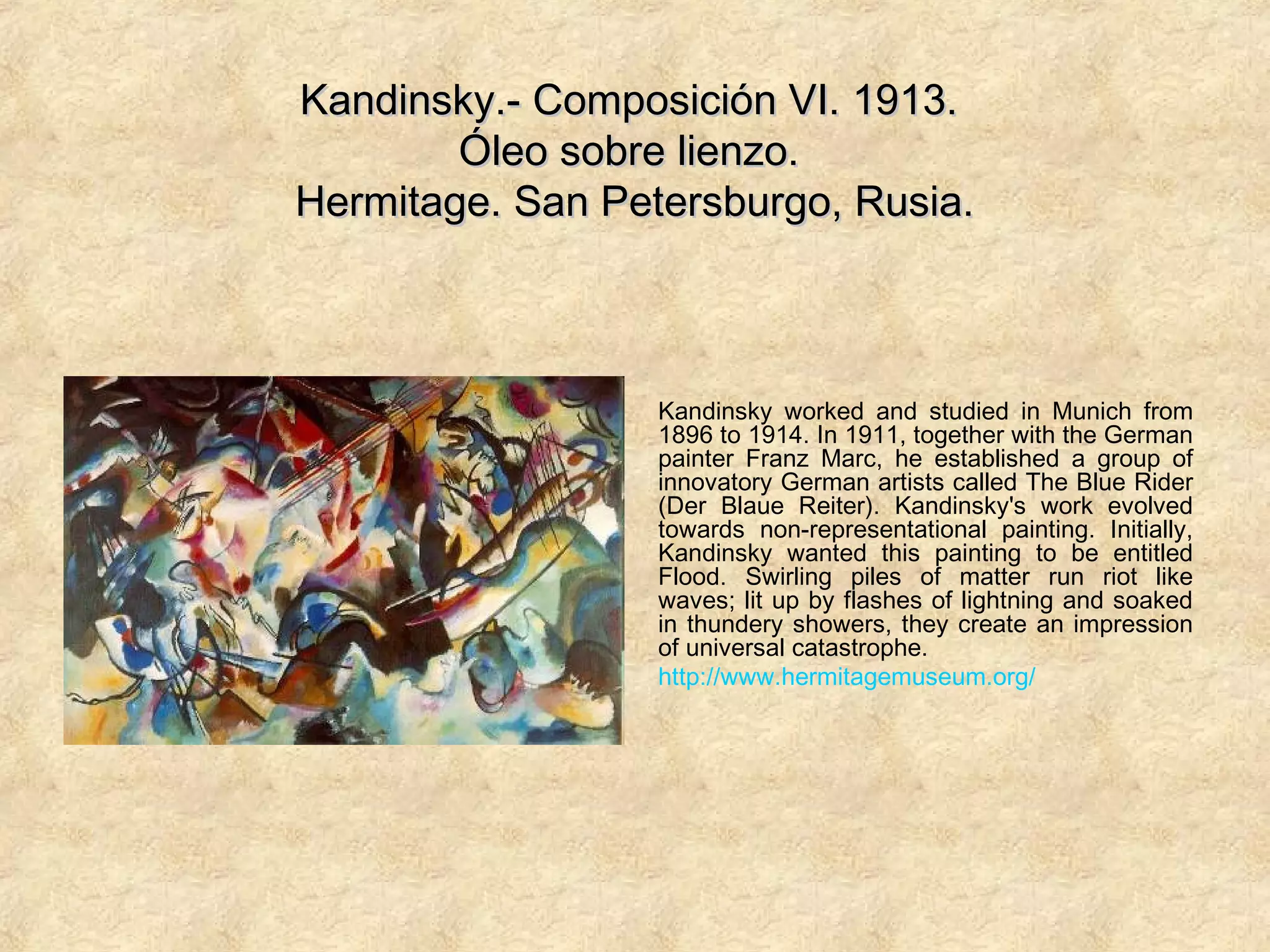 Kandinsky.- Composición VI. 1913.Kandinsky.- Composición VI. 1913.
Óleo sobre lienzo.Óleo sobre lienzo.
Hermitage. San Petersburgo, Rusia.Hermitage. San Petersburgo, Rusia.
Kandinsky worked and studied in Munich from
1896 to 1914. In 1911, together with the German
painter Franz Marc, he established a group of
innovatory German artists called The Blue Rider
(Der Blaue Reiter). Kandinsky's work evolved
towards non-representational painting. Initially,
Kandinsky wanted this painting to be entitled
Flood. Swirling piles of matter run riot like
waves; lit up by flashes of lightning and soaked
in thundery showers, they create an impression
of universal catastrophe.
http://www.hermitagemuseum.org/
 