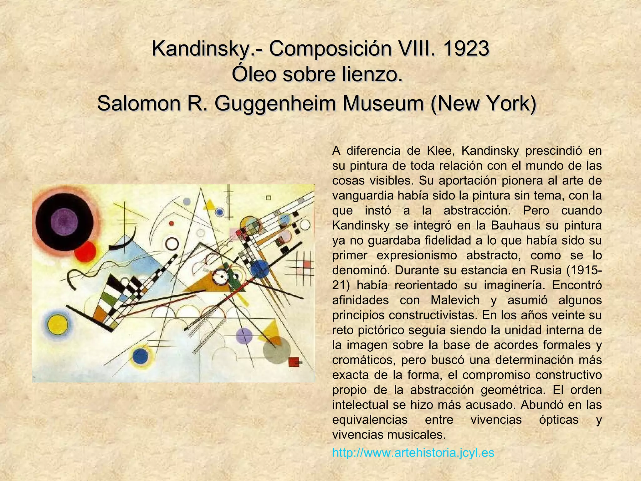 Kandinsky.- Composición VIII.Kandinsky.- Composición VIII. 19231923
Óleo sobre lienzo.Óleo sobre lienzo.
Salomon R. Guggenheim Museum (New York)Salomon R. Guggenheim Museum (New York)
A diferencia de Klee, Kandinsky prescindió en
su pintura de toda relación con el mundo de las
cosas visibles. Su aportación pionera al arte de
vanguardia había sido la pintura sin tema, con la
que instó a la abstracción. Pero cuando
Kandinsky se integró en la Bauhaus su pintura
ya no guardaba fidelidad a lo que había sido su
primer expresionismo abstracto, como se lo
denominó. Durante su estancia en Rusia (1915-
21) había reorientado su imaginería. Encontró
afinidades con Malevich y asumió algunos
principios constructivistas. En los años veinte su
reto pictórico seguía siendo la unidad interna de
la imagen sobre la base de acordes formales y
cromáticos, pero buscó una determinación más
exacta de la forma, el compromiso constructivo
propio de la abstracción geométrica. El orden
intelectual se hizo más acusado. Abundó en las
equivalencias entre vivencias ópticas y
vivencias musicales.
http://www.artehistoria.jcyl.es
 