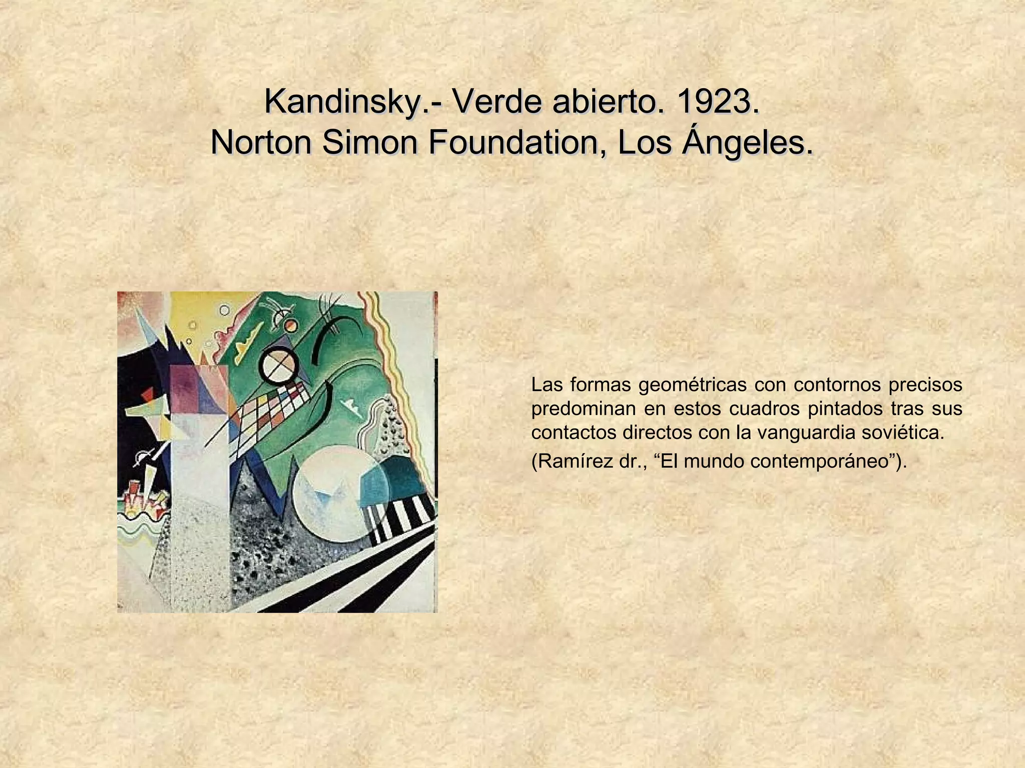 Kandinsky.- Verde abierto. 1923.Kandinsky.- Verde abierto. 1923.
Norton Simon Foundation, Los Ángeles.Norton Simon Foundation, Los Ángeles.
Las formas geométricas con contornos precisos
predominan en estos cuadros pintados tras sus
contactos directos con la vanguardia soviética.
(Ramírez dr., “El mundo contemporáneo”).
 