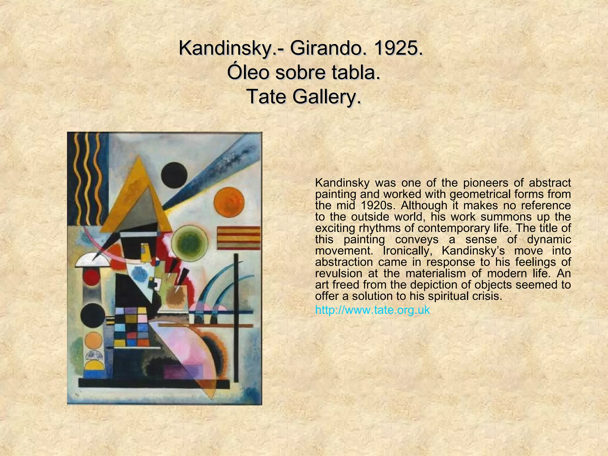 Kandinsky.- Girando. 1925.Kandinsky.- Girando. 1925.
Óleo sobre tabla.Óleo sobre tabla.
Tate Gallery.Tate Gallery.
Kandinsky was one of the pioneers of abstract
painting and worked with geometrical forms from
the mid 1920s. Although it makes no reference
to the outside world, his work summons up the
exciting rhythms of contemporary life. The title of
this painting conveys a sense of dynamic
movement. Ironically, Kandinsky’s move into
abstraction came in response to his feelings of
revulsion at the materialism of modern life. An
art freed from the depiction of objects seemed to
offer a solution to his spiritual crisis.
http://www.tate.org.uk
 