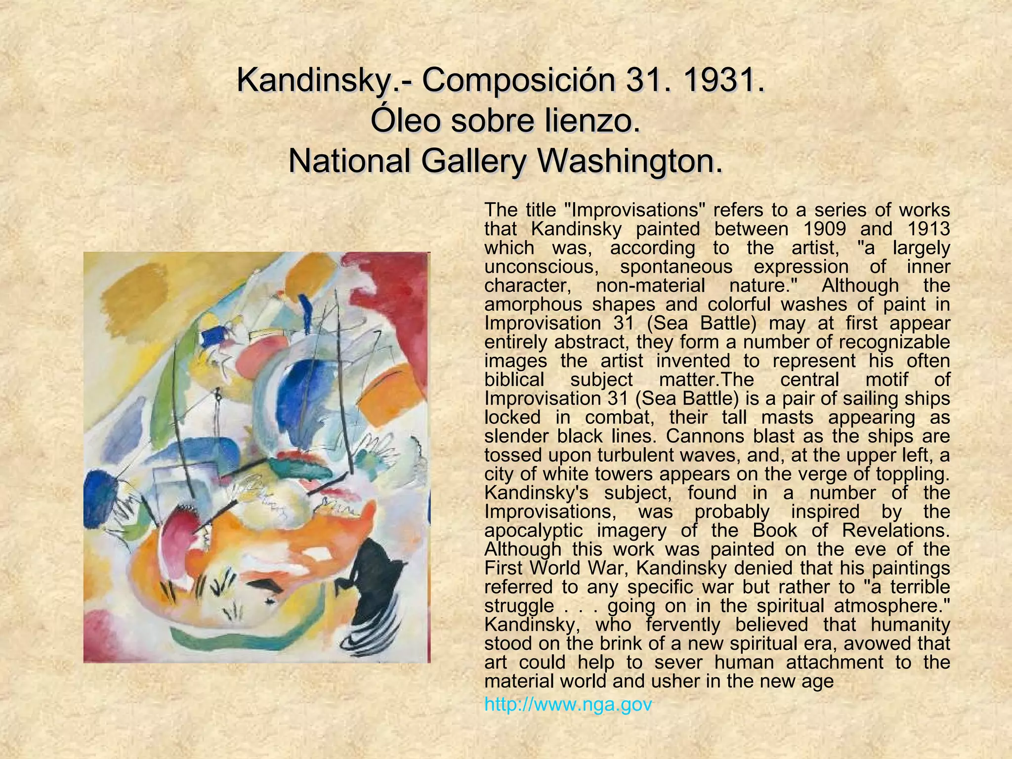 Kandinsky.- Composición 31. 1931.Kandinsky.- Composición 31. 1931.
Óleo sobre lienzo.Óleo sobre lienzo.
National Gallery Washington.National Gallery Washington.
The title "Improvisations" refers to a series of works
that Kandinsky painted between 1909 and 1913
which was, according to the artist, "a largely
unconscious, spontaneous expression of inner
character, non-material nature." Although the
amorphous shapes and colorful washes of paint in
Improvisation 31 (Sea Battle) may at first appear
entirely abstract, they form a number of recognizable
images the artist invented to represent his often
biblical subject matter.The central motif of
Improvisation 31 (Sea Battle) is a pair of sailing ships
locked in combat, their tall masts appearing as
slender black lines. Cannons blast as the ships are
tossed upon turbulent waves, and, at the upper left, a
city of white towers appears on the verge of toppling.
Kandinsky's subject, found in a number of the
Improvisations, was probably inspired by the
apocalyptic imagery of the Book of Revelations.
Although this work was painted on the eve of the
First World War, Kandinsky denied that his paintings
referred to any specific war but rather to "a terrible
struggle . . . going on in the spiritual atmosphere."
Kandinsky, who fervently believed that humanity
stood on the brink of a new spiritual era, avowed that
art could help to sever human attachment to the
material world and usher in the new age
http://www.nga.gov
 