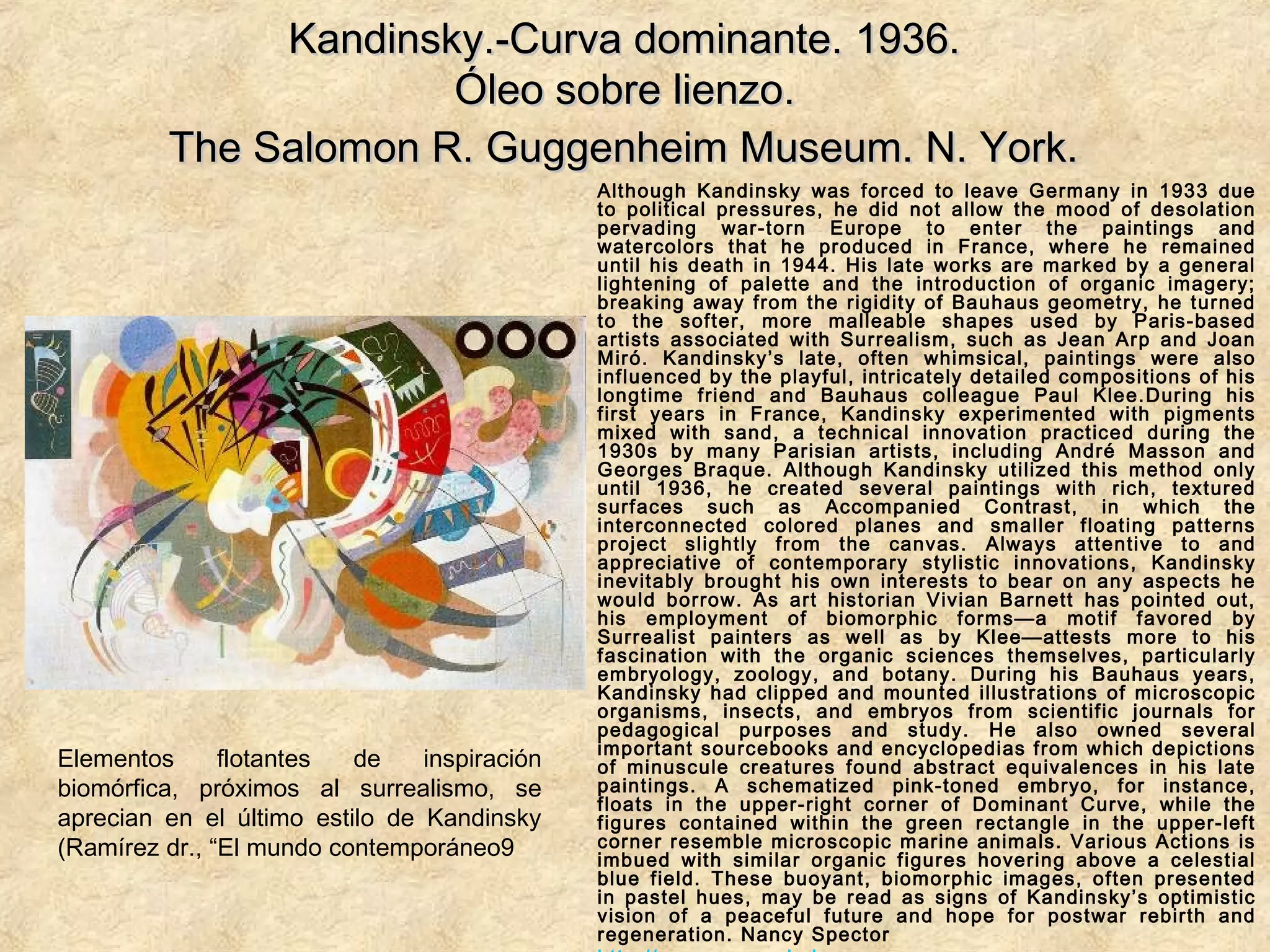 Kandinsky.-Curva dominante. 1936.Kandinsky.-Curva dominante. 1936.
Óleo sobre lienzo.Óleo sobre lienzo.
The Salomon R. Guggenheim Museum. N. York.The Salomon R. Guggenheim Museum. N. York.
Although Kandinsky was forced to leave Germany in 1933 due
to political pressures, he did not allow the mood of desolation
pervading war-torn Europe to enter the paintings and
watercolors that he produced in France, where he remained
until his death in 1944. His late works are marked by a general
lightening of palette and the introduction of organic imagery;
breaking away from the rigidity of Bauhaus geometry, he turned
to the softer, more malleable shapes used by Paris-based
artists associated with Surrealism, such as Jean Arp and Joan
Miró. Kandinsky’s late, often whimsical, paintings were also
influenced by the playful, intricately detailed compositions of his
longtime friend and Bauhaus colleague Paul Klee.During his
first years in France, Kandinsky experimented with pigments
mixed with sand, a technical innovation practiced during the
1930s by many Parisian artists, including André Masson and
Georges Braque. Although Kandinsky utilized this method only
until 1936, he created several paintings with rich, textured
surfaces such as Accompanied Contrast, in which the
interconnected colored planes and smaller floating patterns
project slightly from the canvas. Always attentive to and
appreciative of contemporary stylistic innovations, Kandinsky
inevitably brought his own interests to bear on any aspects he
would borrow. As art historian Vivian Barnett has pointed out,
his employment of biomorphic forms—a motif favored by
Surrealist painters as well as by Klee—attests more to his
fascination with the organic sciences themselves, particularly
embryology, zoology, and botany. During his Bauhaus years,
Kandinsky had clipped and mounted illustrations of microscopic
organisms, insects, and embryos from scientific journals for
pedagogical purposes and study. He also owned several
important sourcebooks and encyclopedias from which depictions
of minuscule creatures found abstract equivalences in his late
paintings. A schematized pink-toned embryo, for instance,
floats in the upper-right corner of Dominant Curve, while the
figures contained within the green rectangle in the upper-left
corner resemble microscopic marine animals. Various Actions is
imbued with similar organic figures hovering above a celestial
blue field. These buoyant, biomorphic images, often presented
in pastel hues, may be read as signs of Kandinsky’s optimistic
vision of a peaceful future and hope for postwar rebirth and
regeneration. Nancy Spector
Elementos flotantes de inspiración
biomórfica, próximos al surrealismo, se
aprecian en el último estilo de Kandinsky
(Ramírez dr., “El mundo contemporáneo9
 