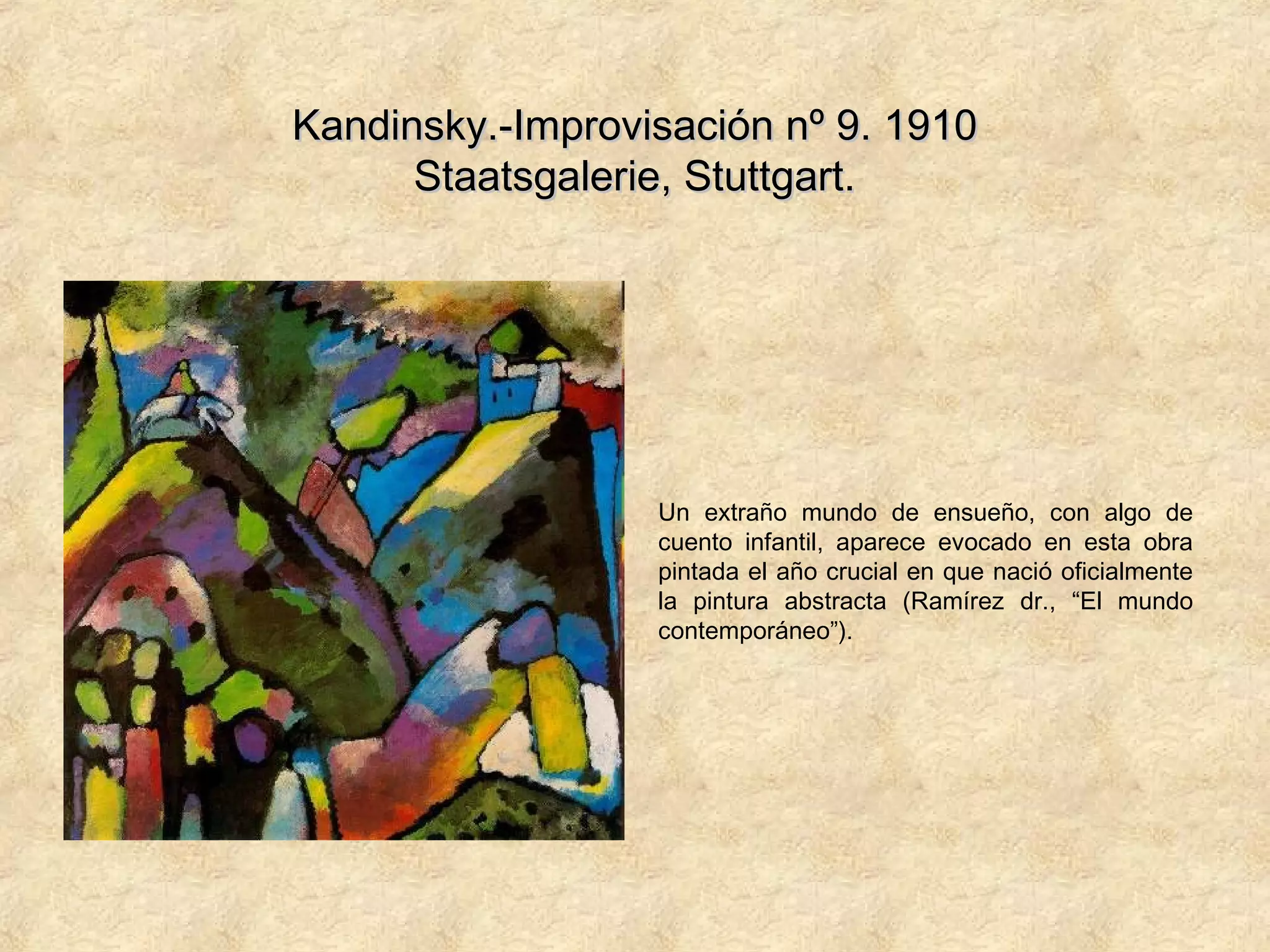 Kandinsky.-Improvisación nº 9. 1910Kandinsky.-Improvisación nº 9. 1910
Staatsgalerie, Stuttgart.Staatsgalerie, Stuttgart.
Un extraño mundo de ensueño, con algo de
cuento infantil, aparece evocado en esta obra
pintada el año crucial en que nació oficialmente
la pintura abstracta (Ramírez dr., “El mundo
contemporáneo”).
 