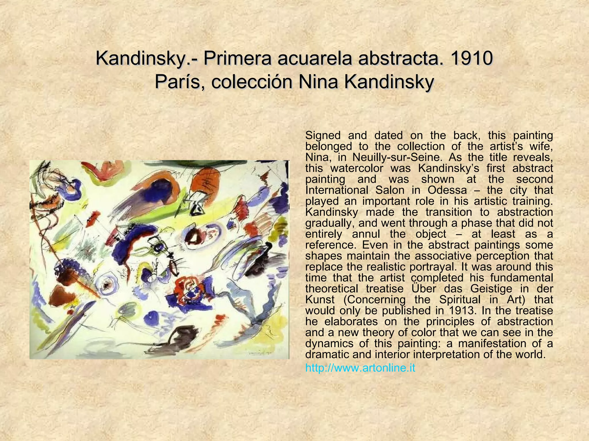Kandinsky.- Primera acuarela abstracta. 1910Kandinsky.- Primera acuarela abstracta. 1910
París, colección Nina KandinskyParís, colección Nina Kandinsky
Signed and dated on the back, this painting
belonged to the collection of the artist’s wife,
Nina, in Neuilly-sur-Seine. As the title reveals,
this watercolor was Kandinsky’s first abstract
painting and was shown at the second
International Salon in Odessa – the city that
played an important role in his artistic training.
Kandinsky made the transition to abstraction
gradually, and went through a phase that did not
entirely annul the object – at least as a
reference. Even in the abstract paintings some
shapes maintain the associative perception that
replace the realistic portrayal. It was around this
time that the artist completed his fundamental
theoretical treatise Über das Geistige in der
Kunst (Concerning the Spiritual in Art) that
would only be published in 1913. In the treatise
he elaborates on the principles of abstraction
and a new theory of color that we can see in the
dynamics of this painting: a manifestation of a
dramatic and interior interpretation of the world.
http://www.artonline.it
 