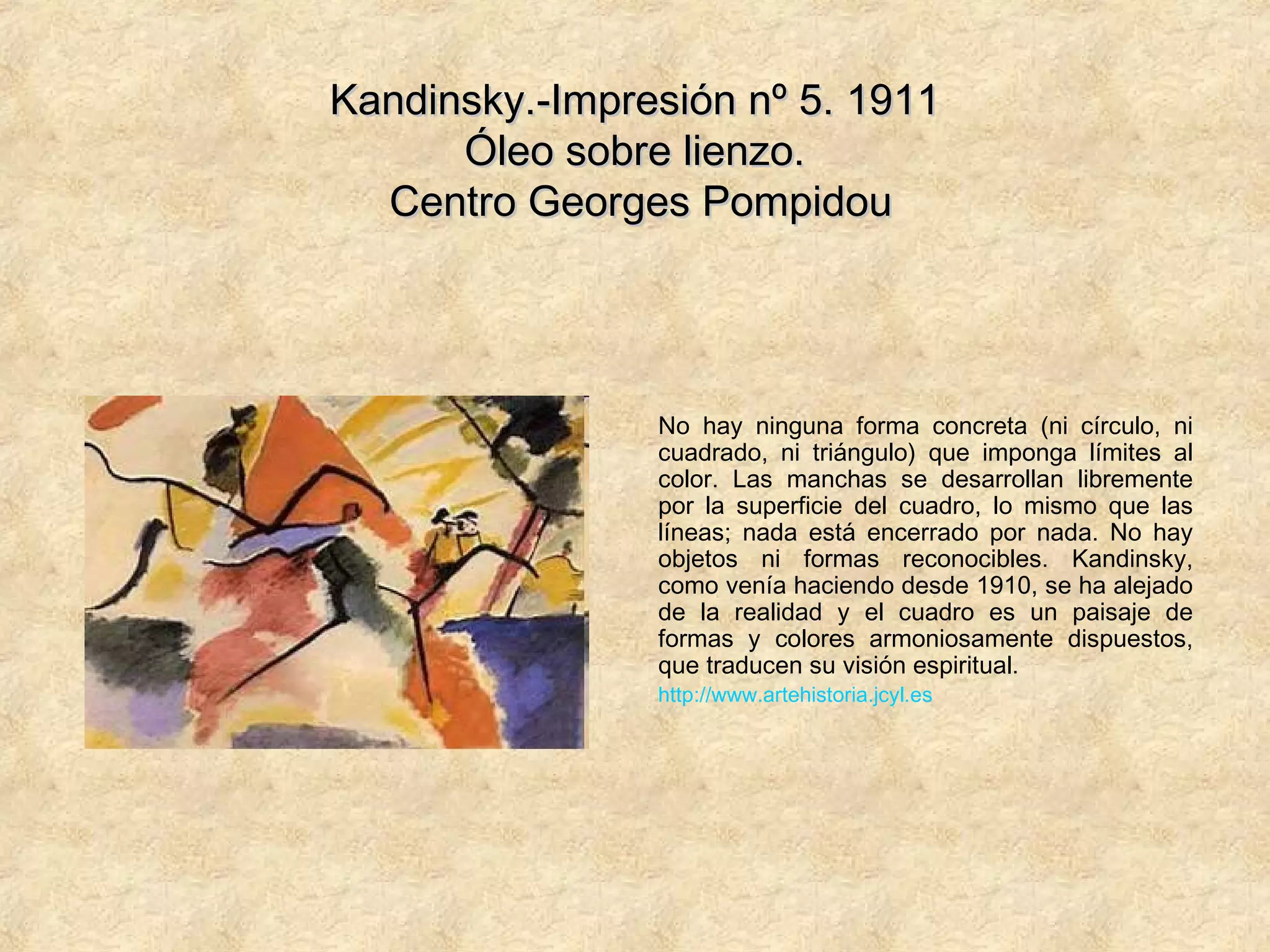 Kandinsky.-Impresión nº 5. 1911Kandinsky.-Impresión nº 5. 1911
Óleo sobre lienzo.Óleo sobre lienzo.
Centro Georges PompidouCentro Georges Pompidou
No hay ninguna forma concreta (ni círculo, ni
cuadrado, ni triángulo) que imponga límites al
color. Las manchas se desarrollan libremente
por la superficie del cuadro, lo mismo que las
líneas; nada está encerrado por nada. No hay
objetos ni formas reconocibles. Kandinsky,
como venía haciendo desde 1910, se ha alejado
de la realidad y el cuadro es un paisaje de
formas y colores armoniosamente dispuestos,
que traducen su visión espiritual.
http://www.artehistoria.jcyl.es
 